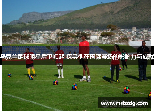 乌克兰足球明星后卫崛起 探寻他在国际赛场的影响力与成就