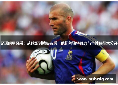 足球明星风采：从球场到镜头背后，他们的独特魅力与个性特征大公开