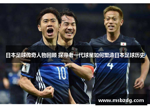 日本足球传奇人物回顾 探寻老一代球星如何塑造日本足球历史