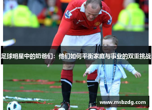足球明星中的奶爸们：他们如何平衡家庭与事业的双重挑战