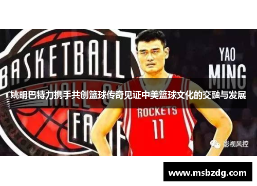 姚明巴特力携手共创篮球传奇见证中美篮球文化的交融与发展