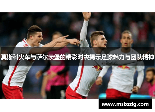 莫斯科火车与萨尔茨堡的精彩对决揭示足球魅力与团队精神
