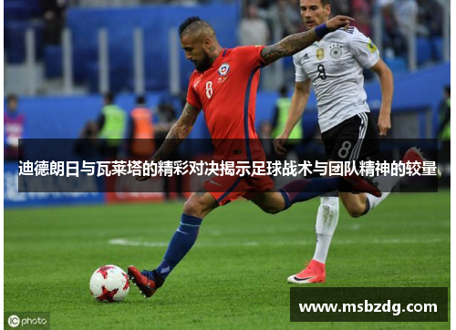 迪德朗日与瓦莱塔的精彩对决揭示足球战术与团队精神的较量
